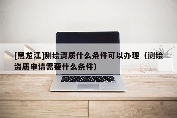 [黑龍江]測繪資質什么條件可以辦理（測繪資質申請需要什么條件）