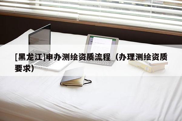 [黑龍江]申辦測繪資質流程（辦理測繪資質要求）