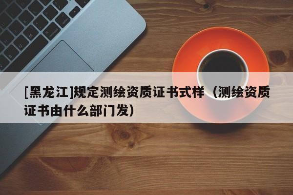 [黑龍江]規定測繪資質證書式樣（測繪資質證書由什么部門發）