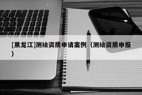 [黑龍江]測(cè)繪資質(zhì)申請(qǐng)案例（測(cè)繪資質(zhì)申報(bào)）