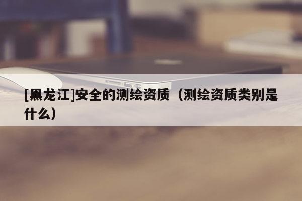 [黑龍江]安全的測(cè)繪資質(zhì)（測(cè)繪資質(zhì)類(lèi)別是什么）