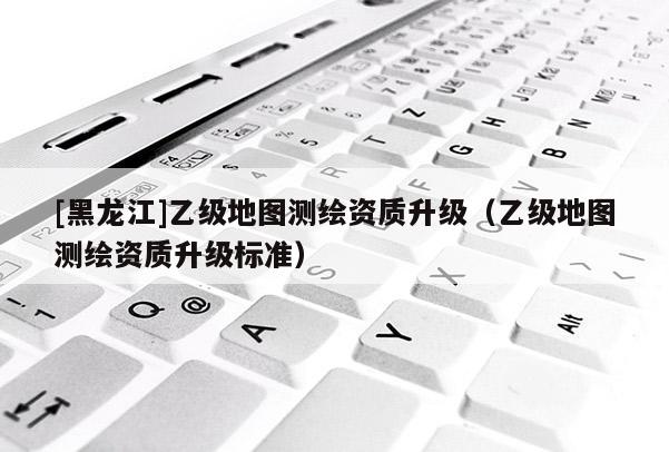 [黑龍江]乙級(jí)地圖測(cè)繪資質(zhì)升級(jí)（乙級(jí)地圖測(cè)繪資質(zhì)升級(jí)標(biāo)準(zhǔn)）