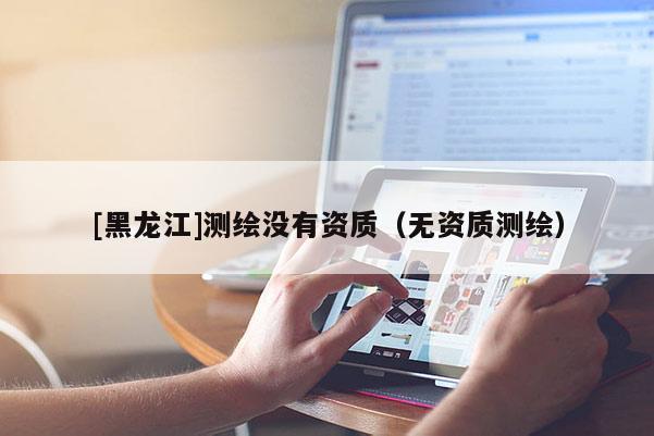 [黑龍江]測繪沒有資質(zhì)（無資質(zhì)測繪）