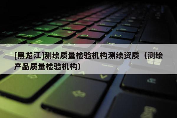 [黑龍江]測繪質量檢驗機構測繪資質（測繪產品質量檢驗機構）