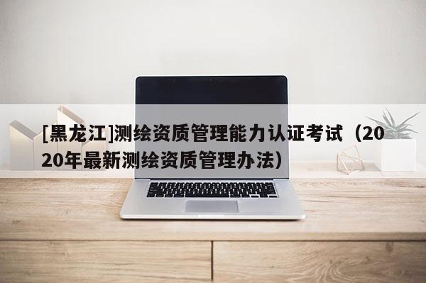 [黑龍江]測繪資質管理能力認證考試（2020年最新測繪資質管理辦法）