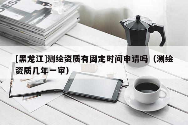 [黑龍江]測繪資質有固定時間申請嗎（測繪資質幾年一審）