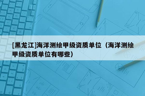 [黑龍江]海洋測繪甲級資質單位（海洋測繪甲級資質單位有哪些）