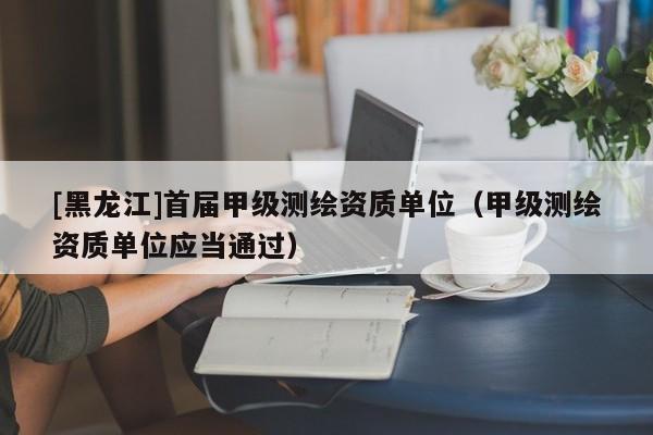 [黑龍江]首屆甲級測繪資質(zhì)單位（甲級測繪資質(zhì)單位應(yīng)當(dāng)通過）