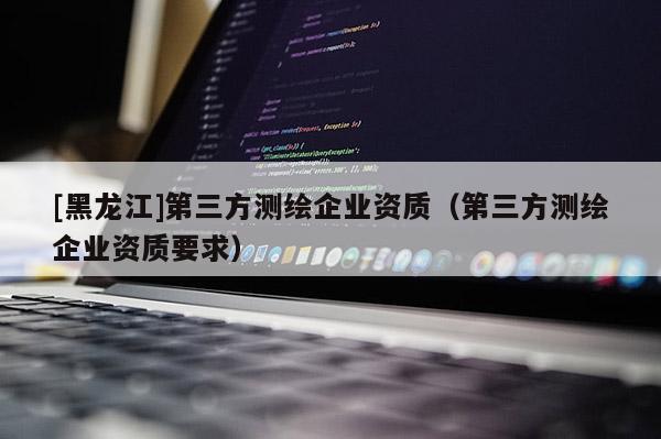 [黑龍江]第三方測繪企業(yè)資質(zhì)（第三方測繪企業(yè)資質(zhì)要求）