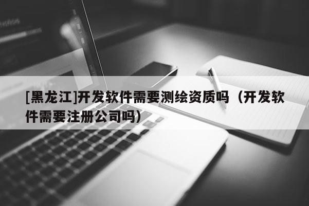 [黑龍江]開發(fā)軟件需要測繪資質(zhì)嗎（開發(fā)軟件需要注冊公司嗎）