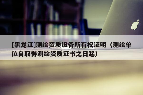 [黑龍江]測(cè)繪資質(zhì)設(shè)備所有權(quán)證明（測(cè)繪單位自取得測(cè)繪資質(zhì)證書之日起）