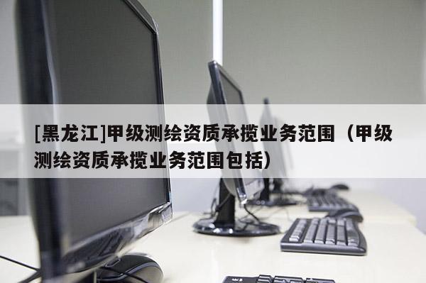 [黑龍江]甲級(jí)測(cè)繪資質(zhì)承攬業(yè)務(wù)范圍（甲級(jí)測(cè)繪資質(zhì)承攬業(yè)務(wù)范圍包括）
