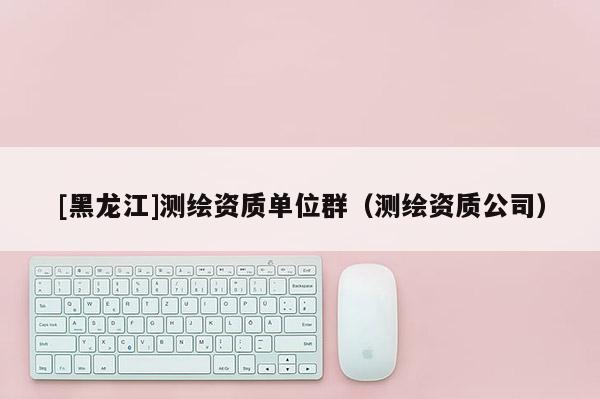 [黑龍江]測(cè)繪資質(zhì)單位群（測(cè)繪資質(zhì)公司）