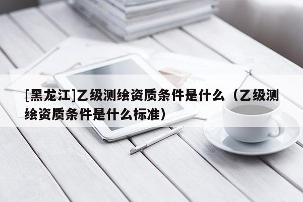[黑龍江]乙級(jí)測(cè)繪資質(zhì)條件是什么（乙級(jí)測(cè)繪資質(zhì)條件是什么標(biāo)準(zhǔn)）