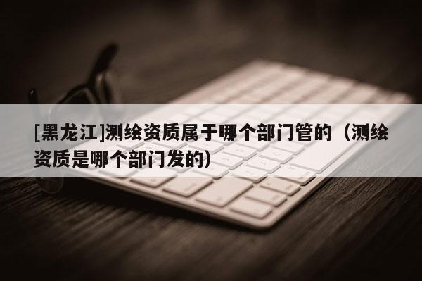[黑龍江]測繪資質屬于哪個部門管的（測繪資質是哪個部門發(fā)的）