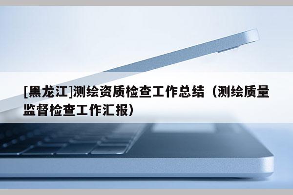 [黑龍江]測繪資質檢查工作總結（測繪質量監(jiān)督檢查工作匯報）