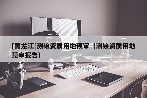 [黑龍江]測繪資質用地預審（測繪資質用地預審報告）