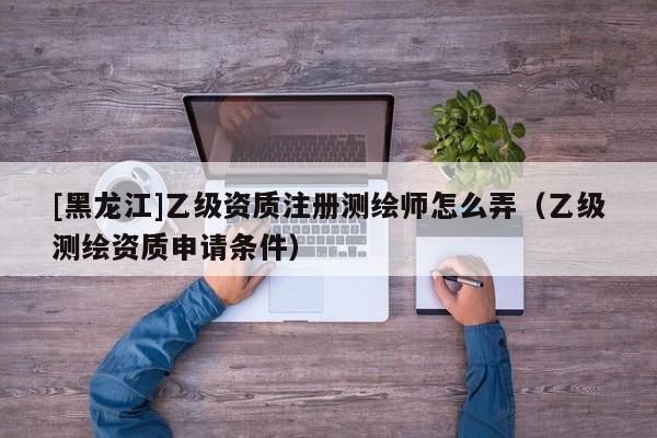 [黑龍江]乙級資質注冊測繪師怎么弄（乙級測繪資質申請條件）