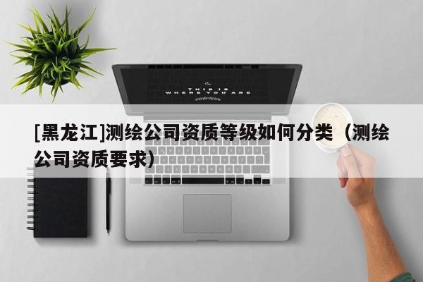 [黑龍江]測繪公司資質等級如何分類（測繪公司資質要求）