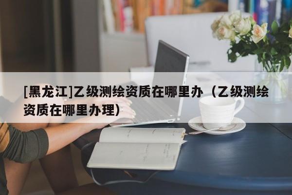 [黑龍江]乙級測繪資質在哪里辦（乙級測繪資質在哪里辦理）