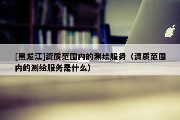 [黑龍江]資質(zhì)范圍內(nèi)的測繪服務(wù)（資質(zhì)范圍內(nèi)的測繪服務(wù)是什么）