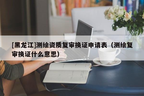 [黑龍江]測繪資質(zhì)復(fù)審換證申請表（測繪復(fù)審換證什么意思）