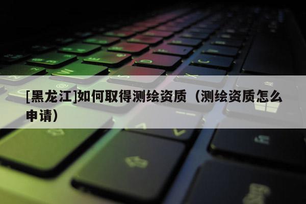 [黑龍江]如何取得測繪資質（測繪資質怎么申請）