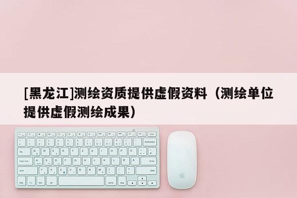 [黑龍江]測繪資質提供虛假資料（測繪單位提供虛假測繪成果）