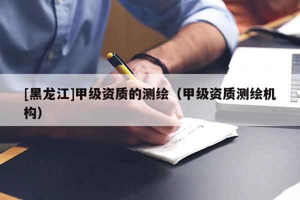[黑龍江]甲級資質的測繪（甲級資質測繪機構）
