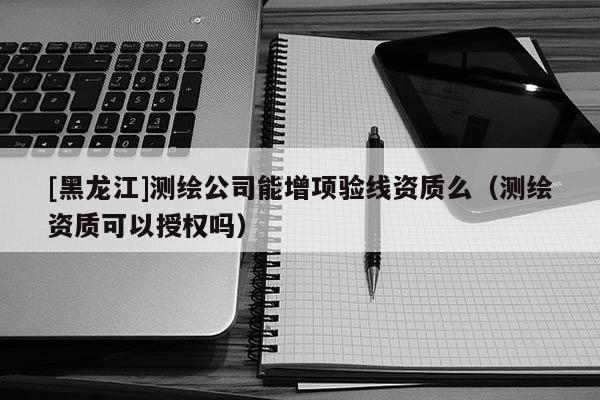 [黑龍江]測繪公司能增項(xiàng)驗(yàn)線資質(zhì)么（測繪資質(zhì)可以授權(quán)嗎）