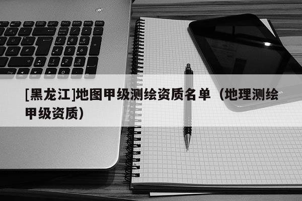 [黑龍江]地圖甲級測繪資質名單（地理測繪甲級資質）
