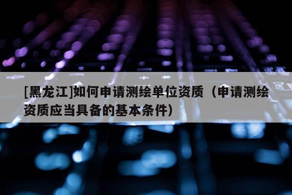 [黑龍江]如何申請測繪單位資質（申請測繪資質應當具備的基本條件）