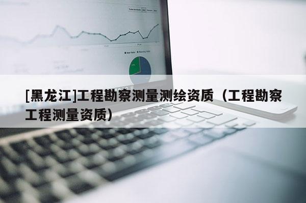 [黑龍江]工程勘察測量測繪資質（工程勘察工程測量資質）