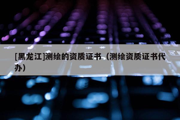 [黑龍江]測繪的資質(zhì)證書（測繪資質(zhì)證書代辦）