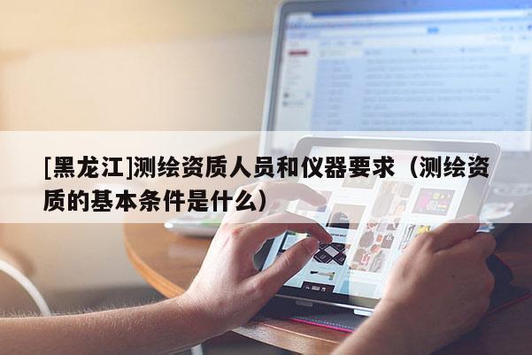 [黑龍江]測繪資質人員和儀器要求（測繪資質的基本條件是什么）