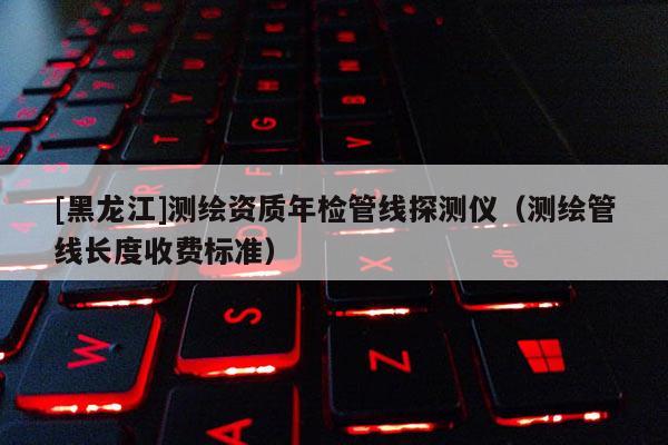 [黑龍江]測繪資質年檢管線探測儀（測繪管線長度收費標準）