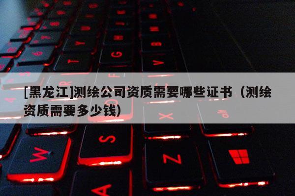 [黑龍江]測繪公司資質需要哪些證書（測繪資質需要多少錢）