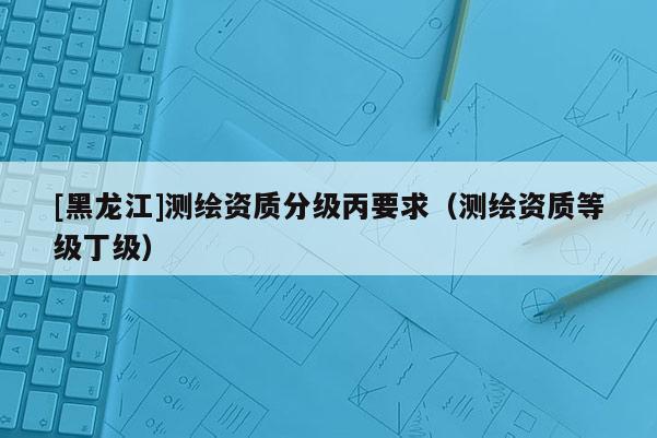 [黑龍江]測繪資質分級丙要求（測繪資質等級丁級）
