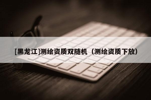 [黑龍江]測繪資質雙隨機（測繪資質下放）
