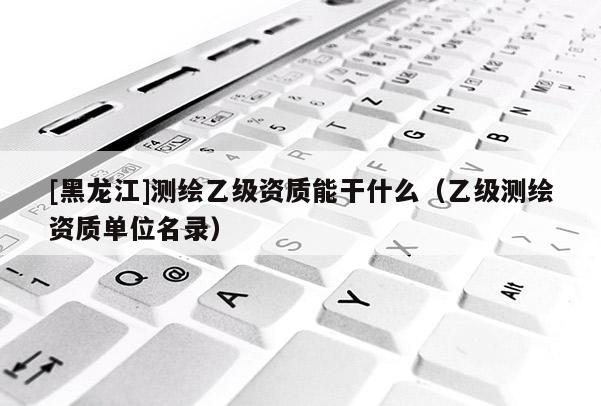 [黑龍江]測繪乙級資質能干什么（乙級測繪資質單位名錄）