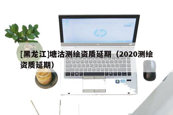 [黑龍江]塘沽測繪資質延期（2020測繪資質延期）