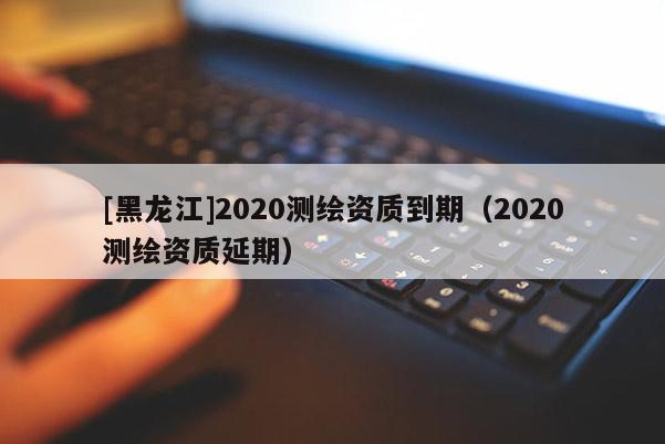 [黑龍江]2020測繪資質到期（2020測繪資質延期）