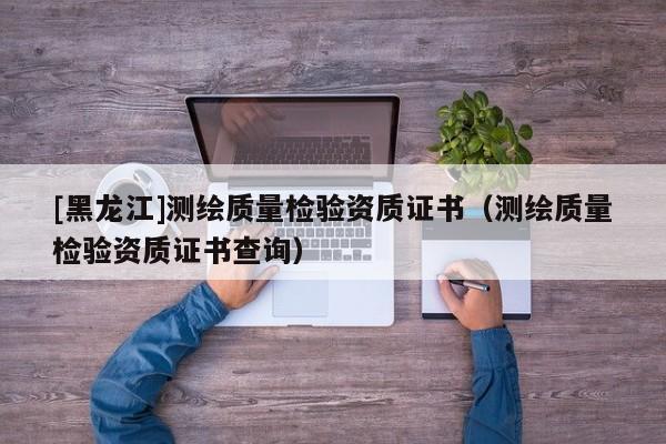 [黑龍江]測繪質量檢驗資質證書（測繪質量檢驗資質證書查詢）