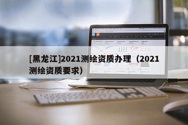 [黑龍江]2021測繪資質辦理（2021測繪資質要求）