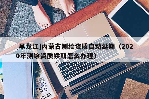 [黑龍江]內(nèi)蒙古測繪資質(zhì)自動延期（2020年測繪資質(zhì)續(xù)期怎么辦理）