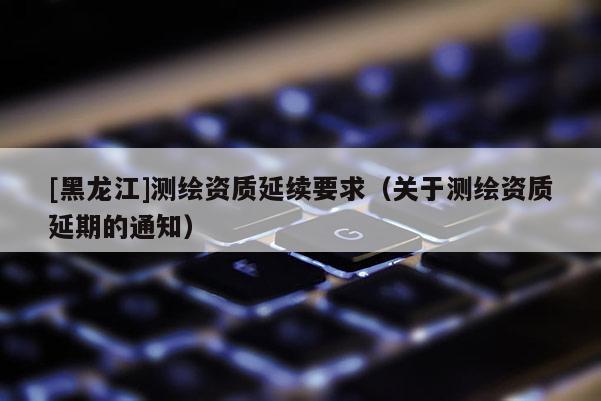 [黑龍江]測繪資質延續要求（關于測繪資質延期的通知）