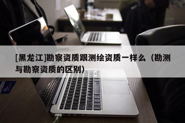 [黑龍江]勘察資質跟測繪資質一樣么（勘測與勘察資質的區別）