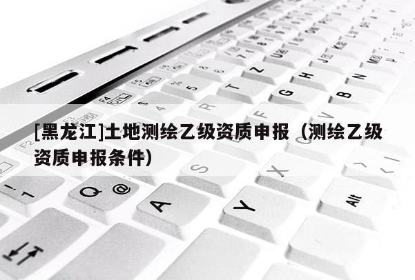 [黑龍江]土地測繪乙級資質申報（測繪乙級資質申報條件）