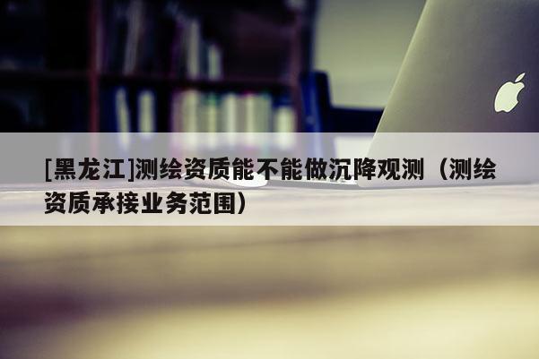 [黑龍江]測繪資質能不能做沉降觀測（測繪資質承接業務范圍）