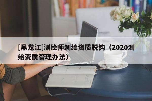 [黑龍江]測繪師測繪資質脫鉤（2020測繪資質管理辦法）